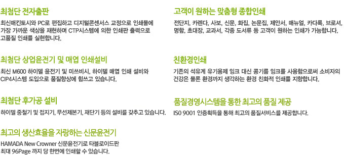 최첨단 전자출판:최신 매킨토시와 PC로 편집하고 디지털콘센서스 교정으로 인쇄물에 가장 가까운 색상을 재현하며 CTP시스템에 의한 인쇄판 출력으로 고품질 인쇄를 실현합니다., 고객이 원하는 맞춤형 종합인쇄:전단지, 카렌다, 사보, 신문, 화집, 논문집, 제안서, 메뉴얼, 카다록, 브로셔, 명함, 초대장, 교과서, 각종 도서류 등 고객이 원하는 인쇄가 가능합니다., 최첨단 상업윤전기 및 매엽 인쇄설비:최신M600 하이델 윤전기 및 미쓰비시, 하이델 매엽 인쇄 설비와 CIP4시스템 도입으로 품질향상에 힘쓰고 있습니다., 친환경인쇄:기존의 석유계 유기용제 잉크 대신 콩기름 잉크를 사용함으로써 소비자의 건강은 물론 환경까지 생각하는 환경 친화적 인쇄를 지향합니다., 최첨단 후가공 설비:하이델 중철기 및 접지기, 무선제본기, 재단기 등의 설비를 갖추고 있습니다., 품질경영시스템을 통한 최고의 품질 제공:ISO 9001 인증획등을 통해 최고의 품질서비스를 제공합니다., 최고의 생산효율을 자랑하는 신문윤전기:HAMADA New Crowner 신문윤전기로 타블로이드판 최대 96page까지 단 한번에 인쇄할 수 있습니다.